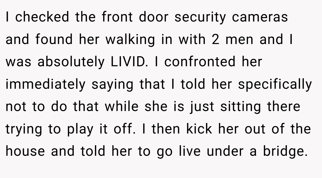 I checked the front door security cameras and found her walking in with 2 men and I was absolutely LIVID. I confronted her immediately saying that I told her specifically not to do that while she is just sitting there trying to play it off. I then kick her out of the house and told her to go live under a bridge.