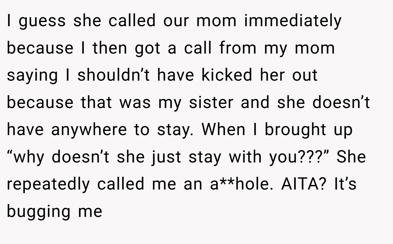 I guess she called our mom immediately because I then got a call from my mom saying I shouldn’t have kicked her out because that was my sister and she doesn’t have anywhere to stay. When I brought up “why doesn’t she just stay with you???” She repeatedly called me an a**hole. AITA? It’s bugging me