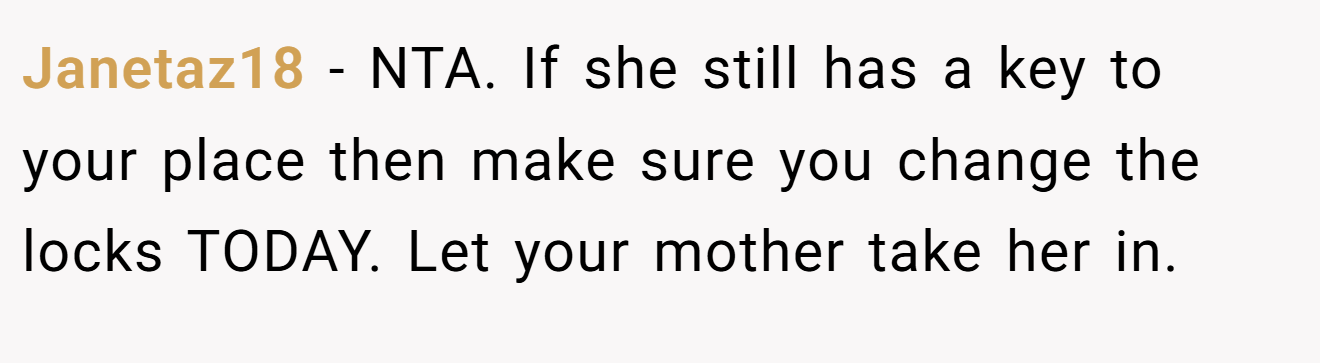 Janetaz18 − NTA. If she still has a key to your place then make sure you change the locks TODAY. Let your mother take her in.