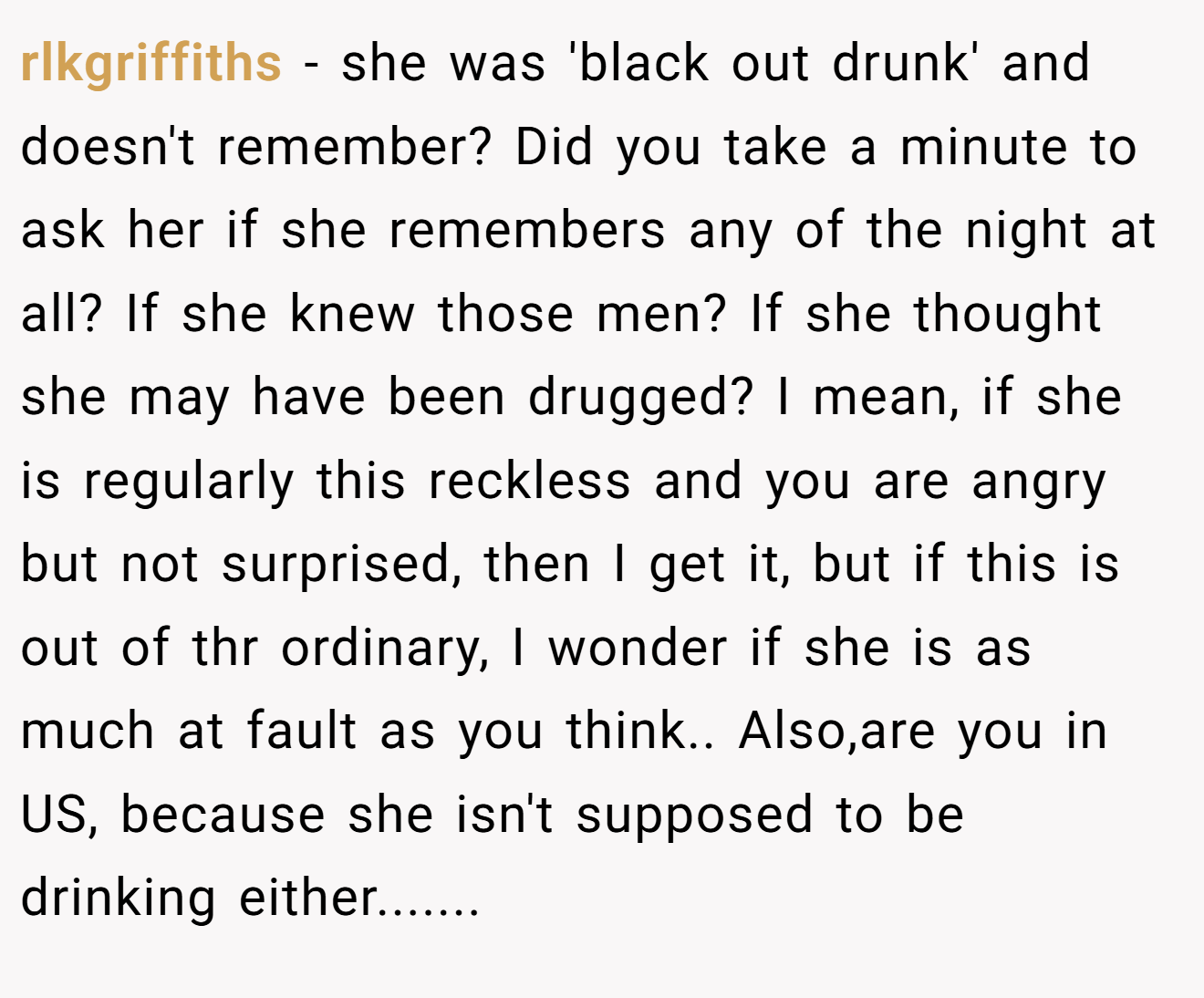 rlkgriffiths − she was 'black out drunk' and doesn't remember? Did you take a minute to ask her if she remembers any of the night at all? If she knew those men? If she thought she may have been drugged? I mean, if she is regularly this reckless and you are angry but not surprised, then I get it, but if this is out of thr ordinary, I wonder if she is as much at fault as you think.. Also,are you in US, because she isn't supposed to be drinking either.......