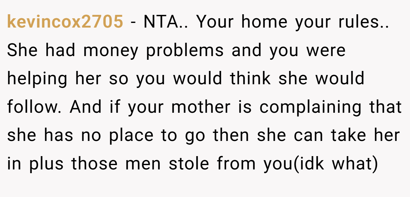 kevincox2705 − NTA.. Your home your rules.. She had money problems and you were helping her so you would think she would follow. And if your mother is complaining that she has no place to go then she can take her in plus those men stole from you(idk what)