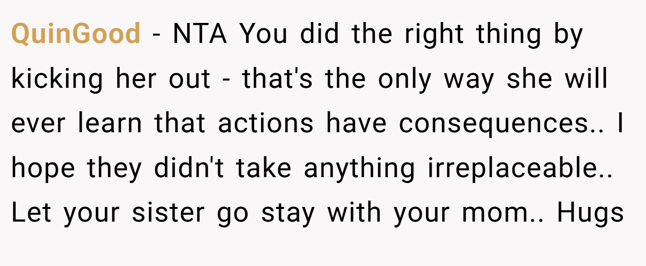 QuinGood − NTA You did the right thing by kicking her out - that's the only way she will ever learn that actions have consequences.. I hope they didn't take anything irreplaceable.. Let your sister go stay with your mom.. Hugs