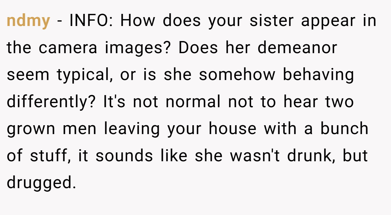 ndmy − INFO: How does your sister appear in the camera images? Does her demeanor seem typical, or is she somehow behaving differently? It's not normal not to hear two grown men leaving your house with a bunch of stuff, it sounds like she wasn't drunk, but drugged.