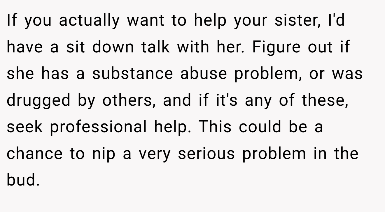 If you actually want to help your sister, I'd have a sit down talk with her. Figure out if she has a substance abuse problem, or was drugged by others, and if it's any of these, seek professional help. This could be a chance to nip a very serious problem in the bud.