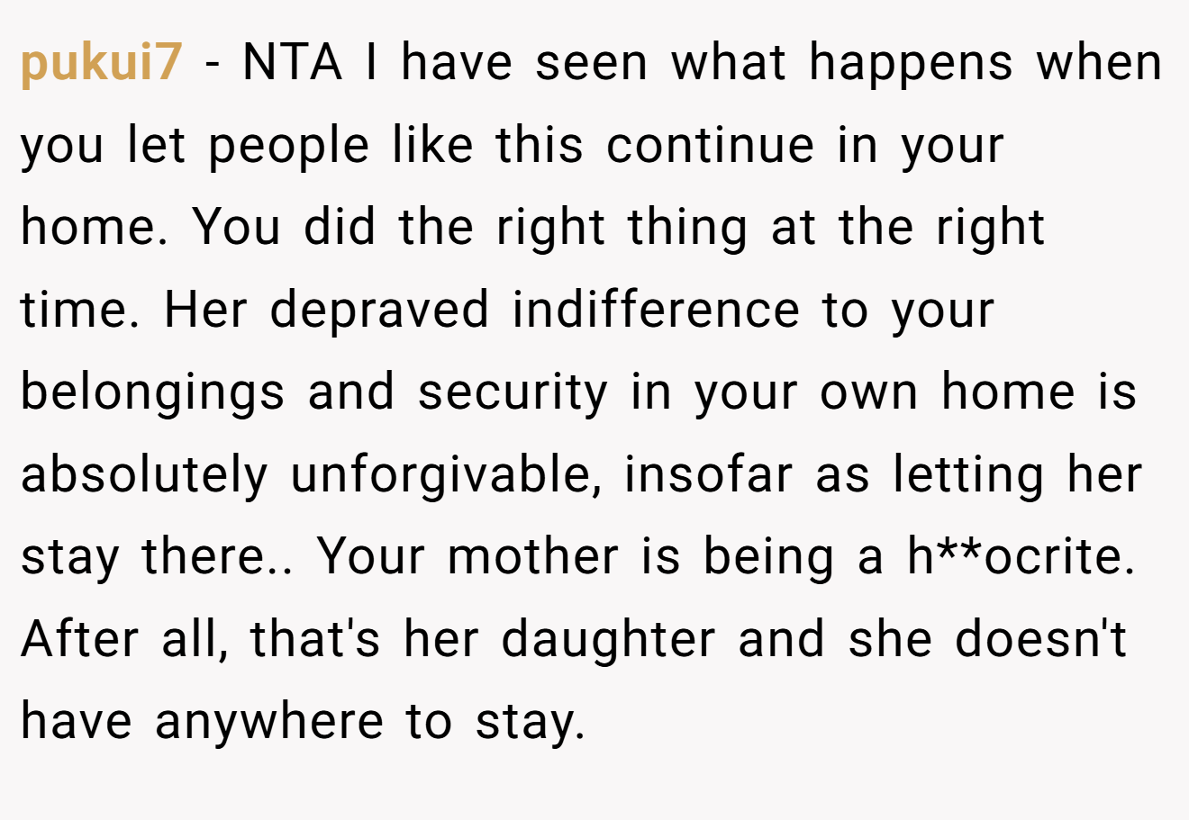 pukui7 − NTA I have seen what happens when you let people like this continue in your home. You did the right thing at the right time. Her depraved indifference to your belongings and security in your own home is absolutely unforgivable, insofar as letting her stay there.. Your mother is being a h**ocrite. After all, that's her daughter and she doesn't have anywhere to stay.