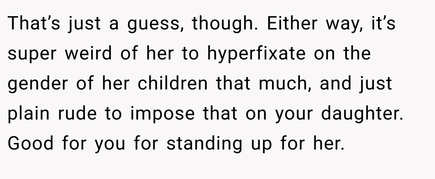 That’s just a guess, though. Either way, it’s super weird of her to hyperfixate on the gender of her children that much, and just plain rude to impose that on your daughter. Good for you for standing up for her.