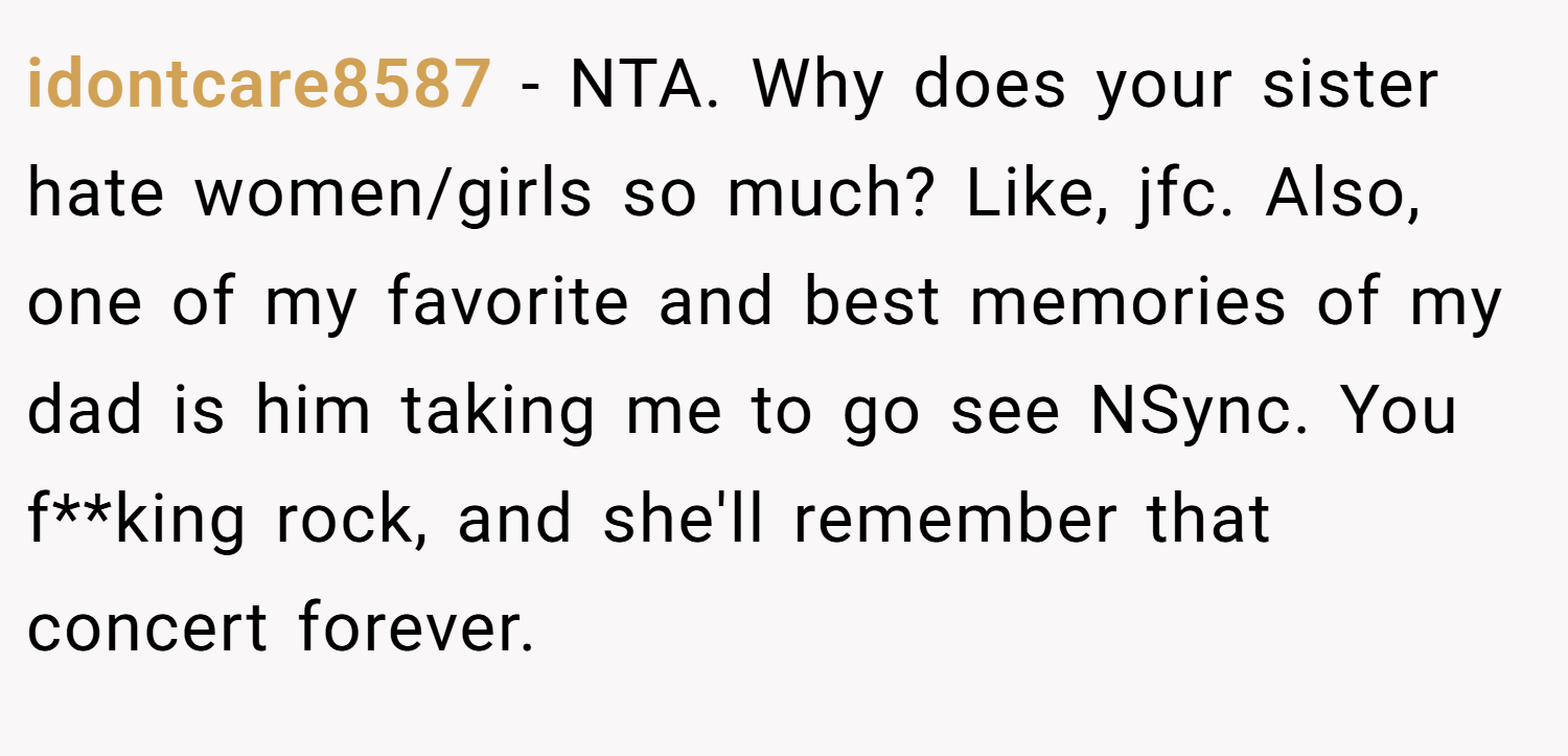 idontcare8587 − NTA. Why does your sister hate women/girls so much? Like, jfc. Also, one of my favorite and best memories of my dad is him taking me to go see NSync. You f**king rock, and she'll remember that concert forever.