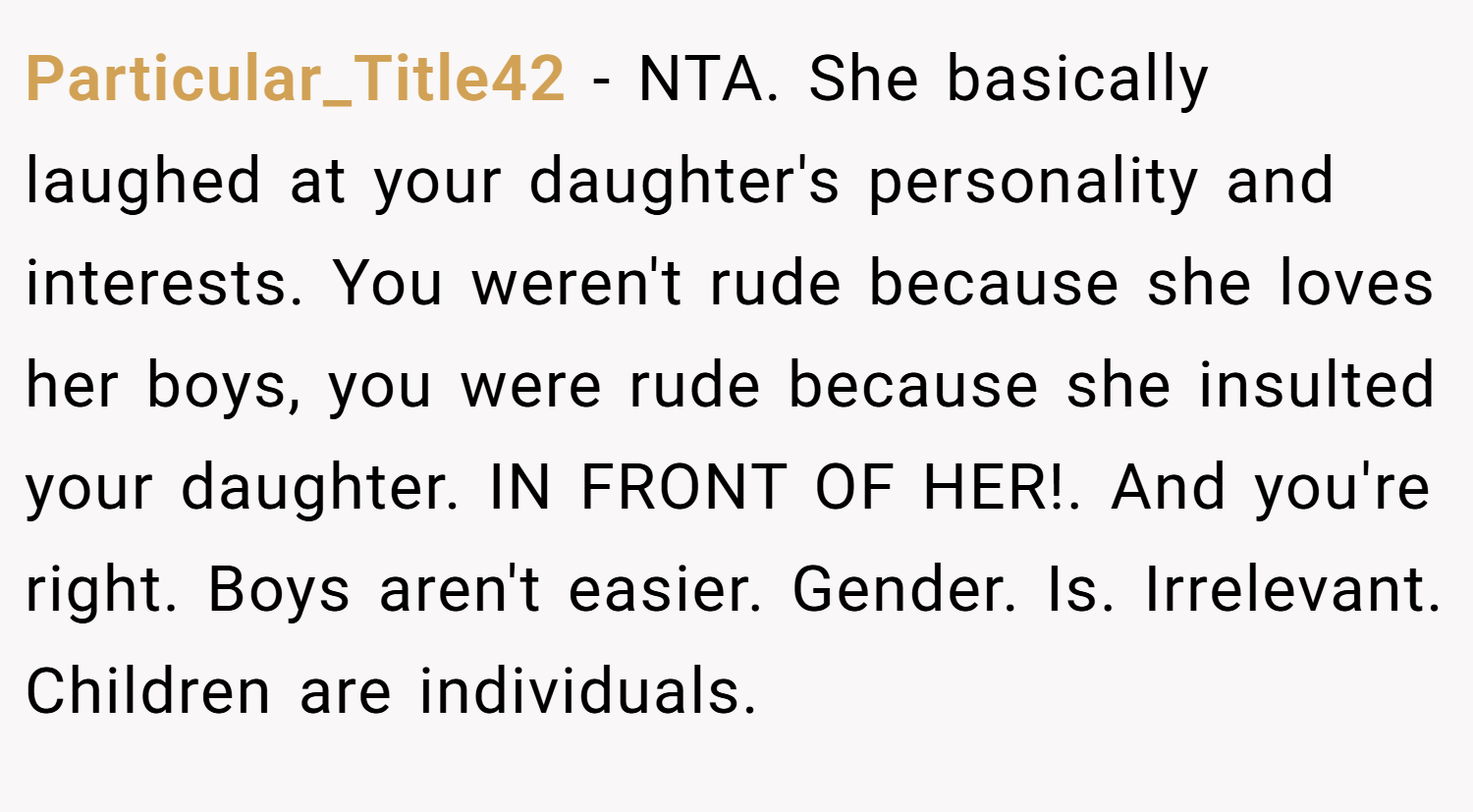 Particular_Title42 − NTA. She basically laughed at your daughter's personality and interests. You weren't rude because she loves her boys, you were rude because she insulted your daughter. IN FRONT OF HER!. And you're right. Boys aren't easier. Gender. Is. Irrelevant. Children are individuals.