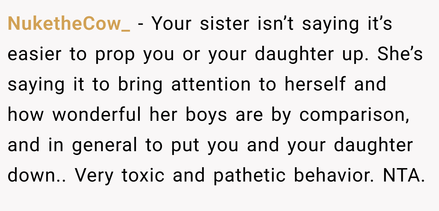 NuketheCow_ − Your sister isn’t saying it’s easier to prop you or your daughter up. She’s saying it to bring attention to herself and how wonderful her boys are by comparison, and in general to put you and your daughter down.. Very toxic and pathetic behavior. NTA.