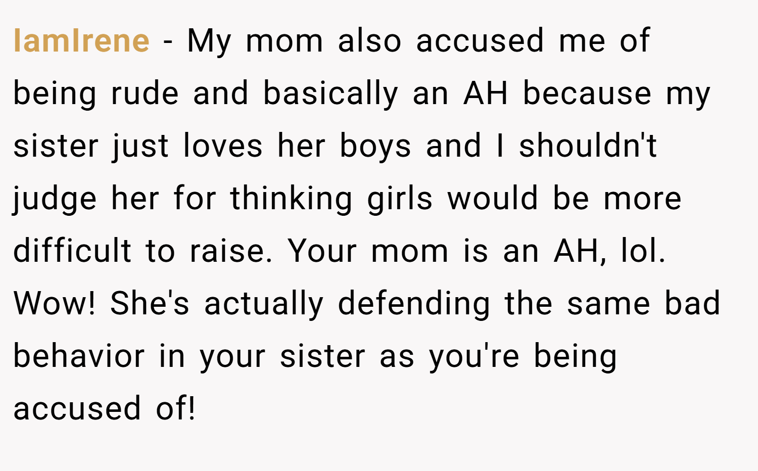 IamIrene − My mom also accused me of being rude and basically an AH because my sister just loves her boys and I shouldn't judge her for thinking girls would be more difficult to raise. Your mom is an AH, lol. Wow! She's actually defending the same bad behavior in your sister as you're being accused of!