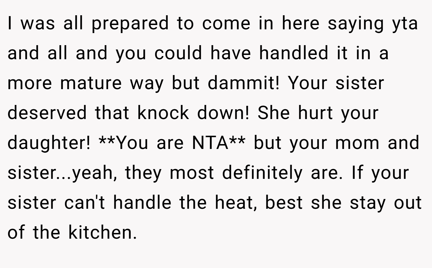 I was all prepared to come in here saying yta and all and you could have handled it in a more mature way but dammit! Your sister deserved that knock down! She hurt your daughter! **You are NTA** but your mom and sister...yeah, they most definitely are. If your sister can't handle the heat, best she stay out of the kitchen.