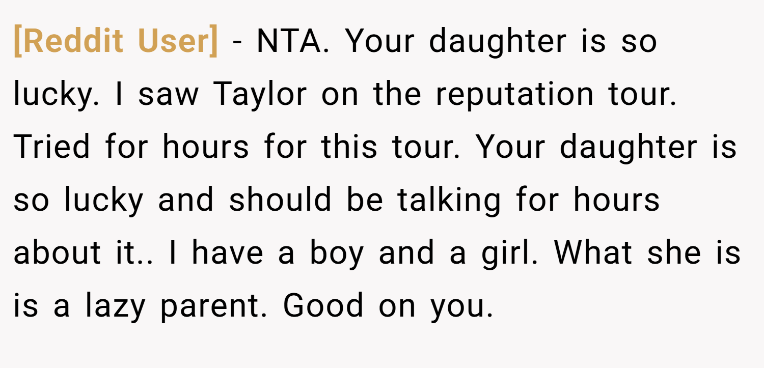 [Reddit User] − NTA. Your daughter is so lucky. I saw Taylor on the reputation tour. Tried for hours for this tour. Your daughter is so lucky and should be talking for hours about it.. I have a boy and a girl. What she is is a lazy parent. Good on you.