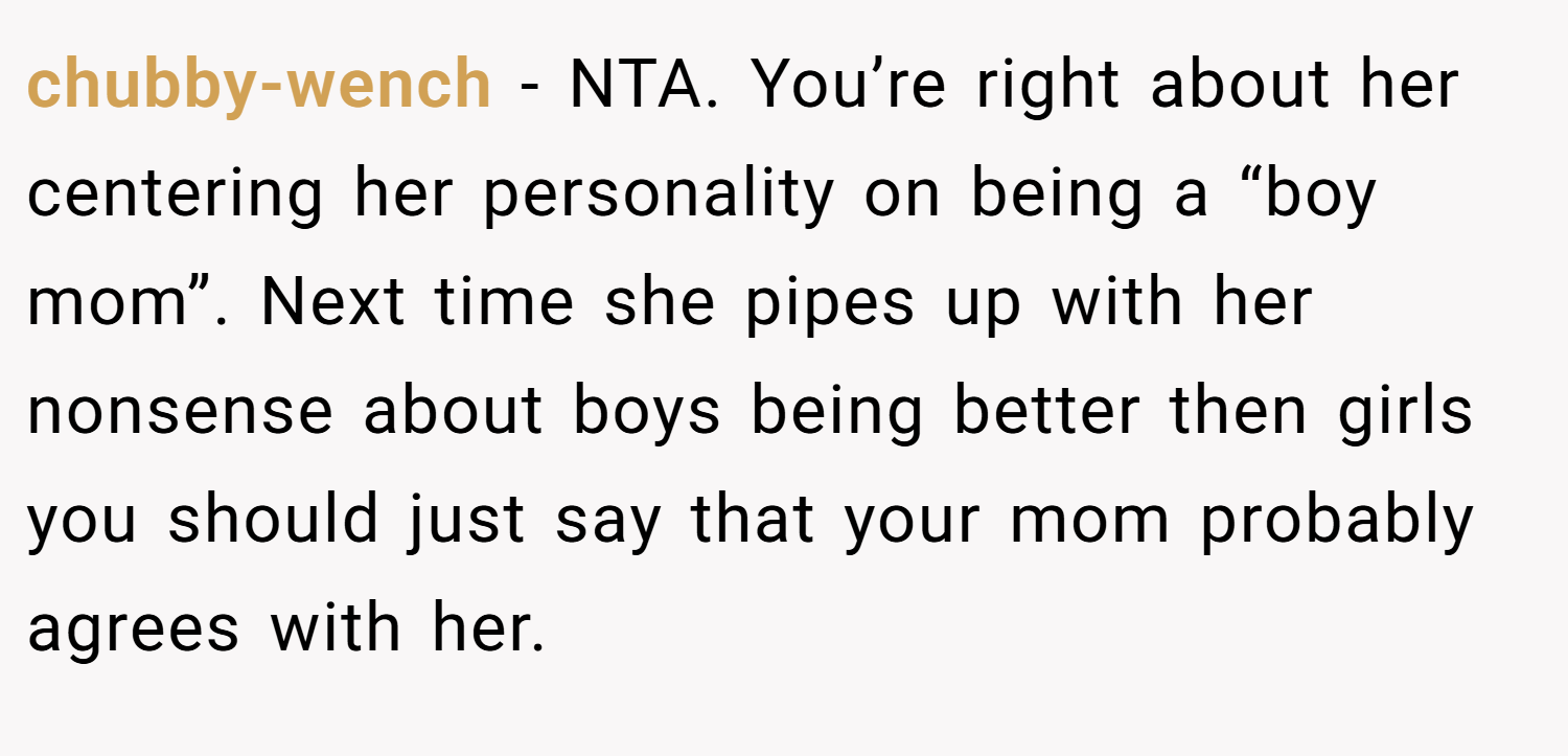 chubby-wench − NTA. You’re right about her centering her personality on being a “boy mom”. Next time she pipes up with her nonsense about boys being better then girls you should just say that your mom probably agrees with her.
