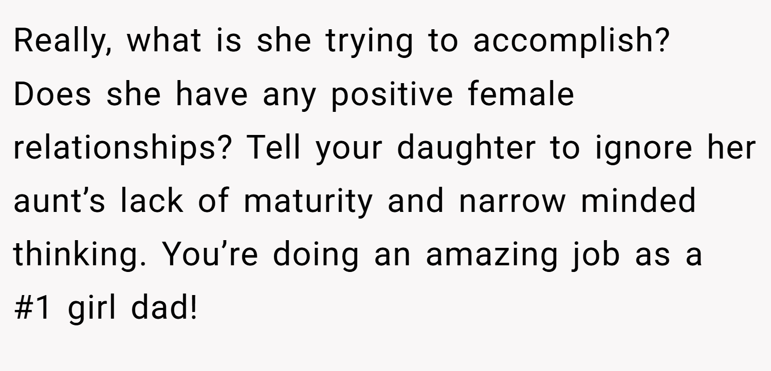 Really, what is she trying to accomplish? Does she have any positive female relationships? Tell your daughter to ignore her aunt’s lack of maturity and narrow minded thinking. You’re doing an amazing job as a #1 girl dad!