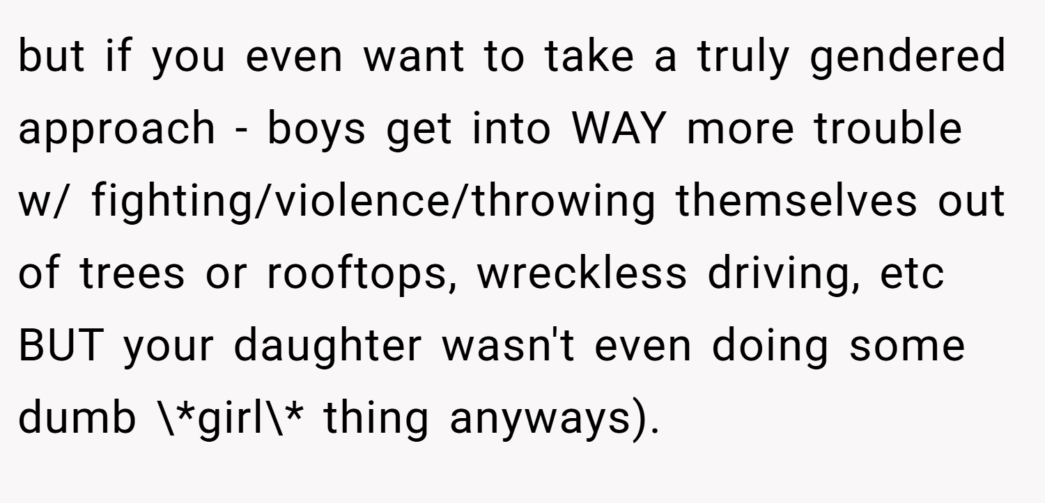 but if you even want to take a truly gendered approach - boys get into WAY more trouble w/ fighting/violence/throwing themselves out of trees or rooftops, wreckless driving, etc BUT your daughter wasn't even doing some dumb \*girl\* thing anyways).