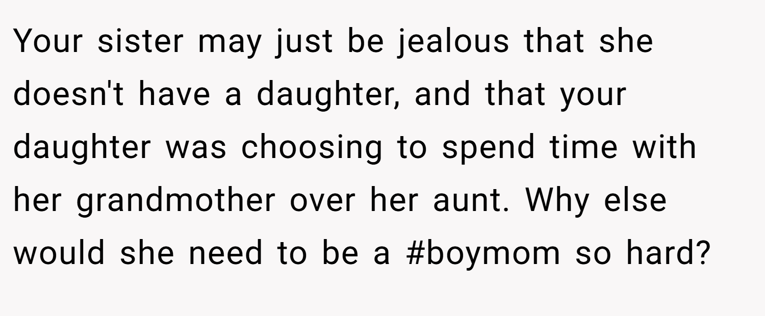 Your sister may just be jealous that she doesn't have a daughter, and that your daughter was choosing to spend time with her grandmother over her aunt. Why else would she need to be a #boymom so hard?