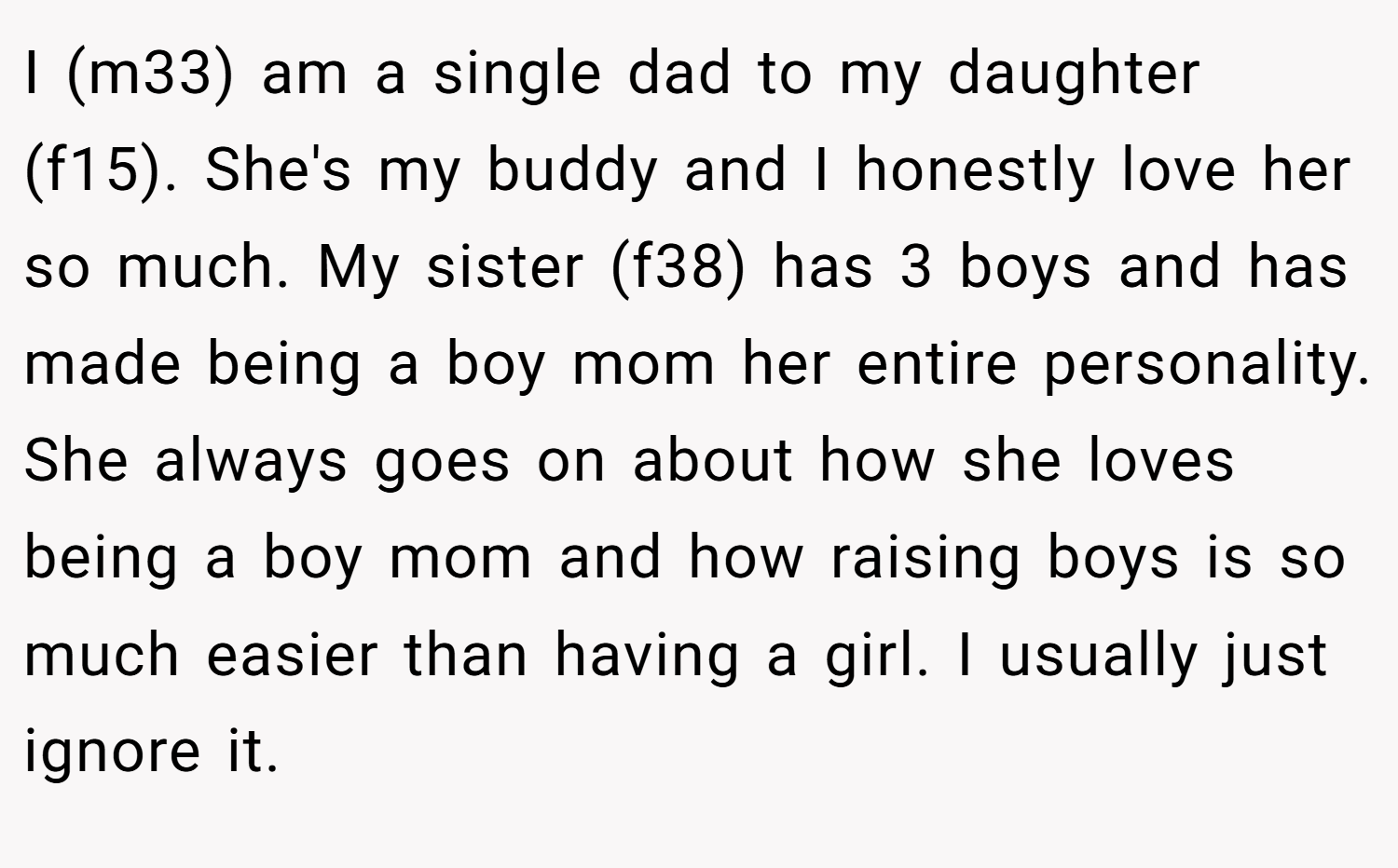 I (m33) am a single dad to my daughter (f15). She's my buddy and I honestly love her so much. My sister (f38) has 3 boys and has made being a boy mom her entire personality. She always goes on about how she loves being a boy mom and how raising boys is so much easier than having a girl. I usually just ignore it.