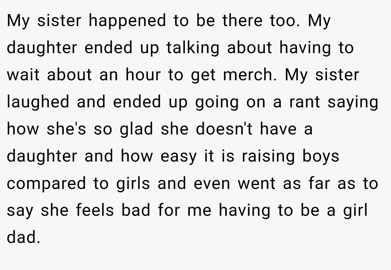 My sister happened to be there too. My daughter ended up talking about having to wait about an hour to get merch. My sister laughed and ended up going on a rant saying how she's so glad she doesn't have a daughter and how easy it is raising boys compared to girls and even went as far as to say she feels bad for me having to be a girl dad.