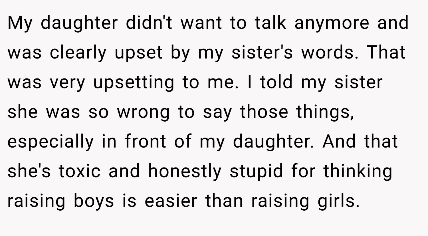 My daughter didn't want to talk anymore and was clearly upset by my sister's words. That was very upsetting to me. I told my sister she was so wrong to say those things, especially in front of my daughter. And that she's toxic and honestly stupid for thinking raising boys is easier than raising girls.