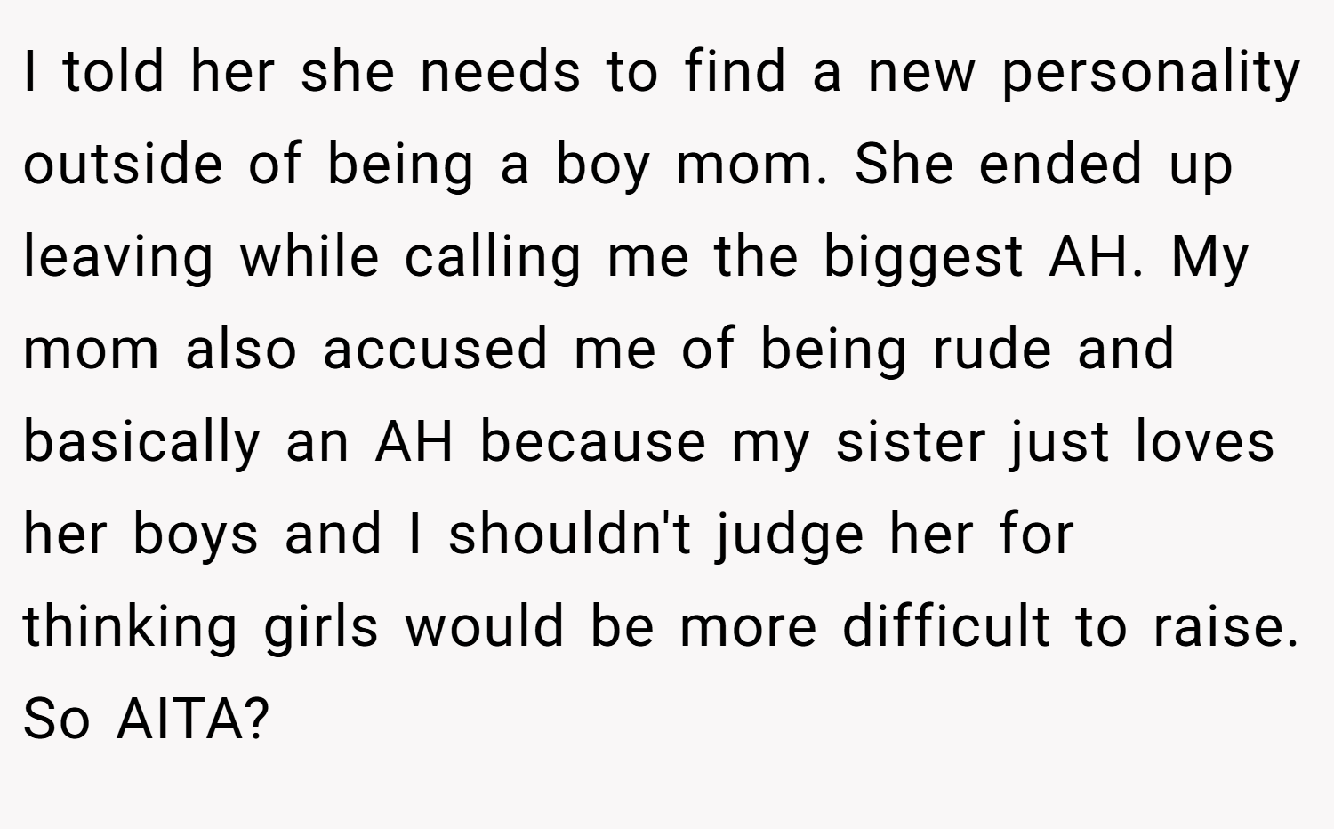 I told her she needs to find a new personality outside of being a boy mom. She ended up leaving while calling me the biggest AH. My mom also accused me of being rude and basically an AH because my sister just loves her boys and I shouldn't judge her for thinking girls would be more difficult to raise. So AITA?