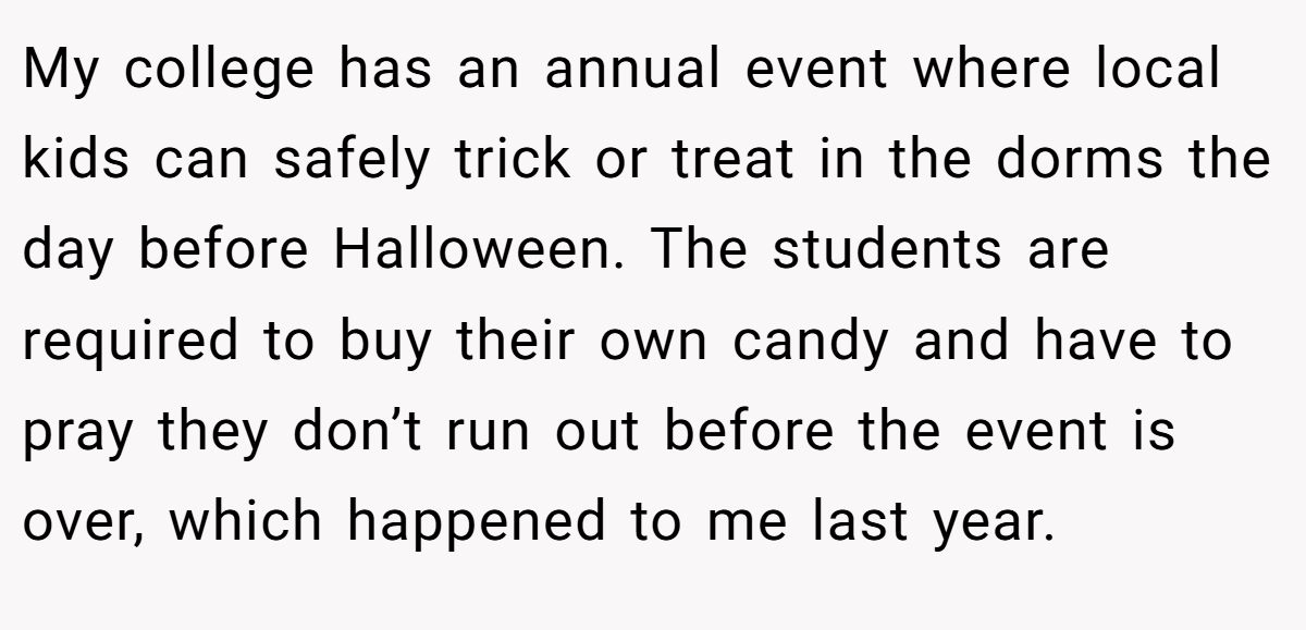 My college has an annual event where local kids can safely trick or treat in the dorms the day before Halloween. The students are required to buy their own candy and have to pray they don’t run out before the event is over, which happened to me last year.