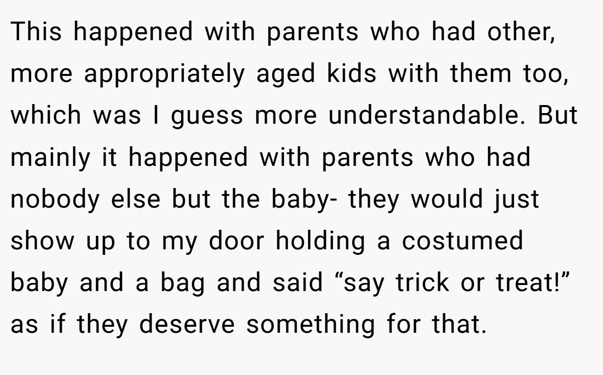 This happened with parents who had other, more appropriately aged kids with them too, which was I guess more understandable. But mainly it happened with parents who had nobody else but the baby- they would just show up to my door holding a costumed baby and a bag and said “say trick or treat!” as if they deserve something for that.