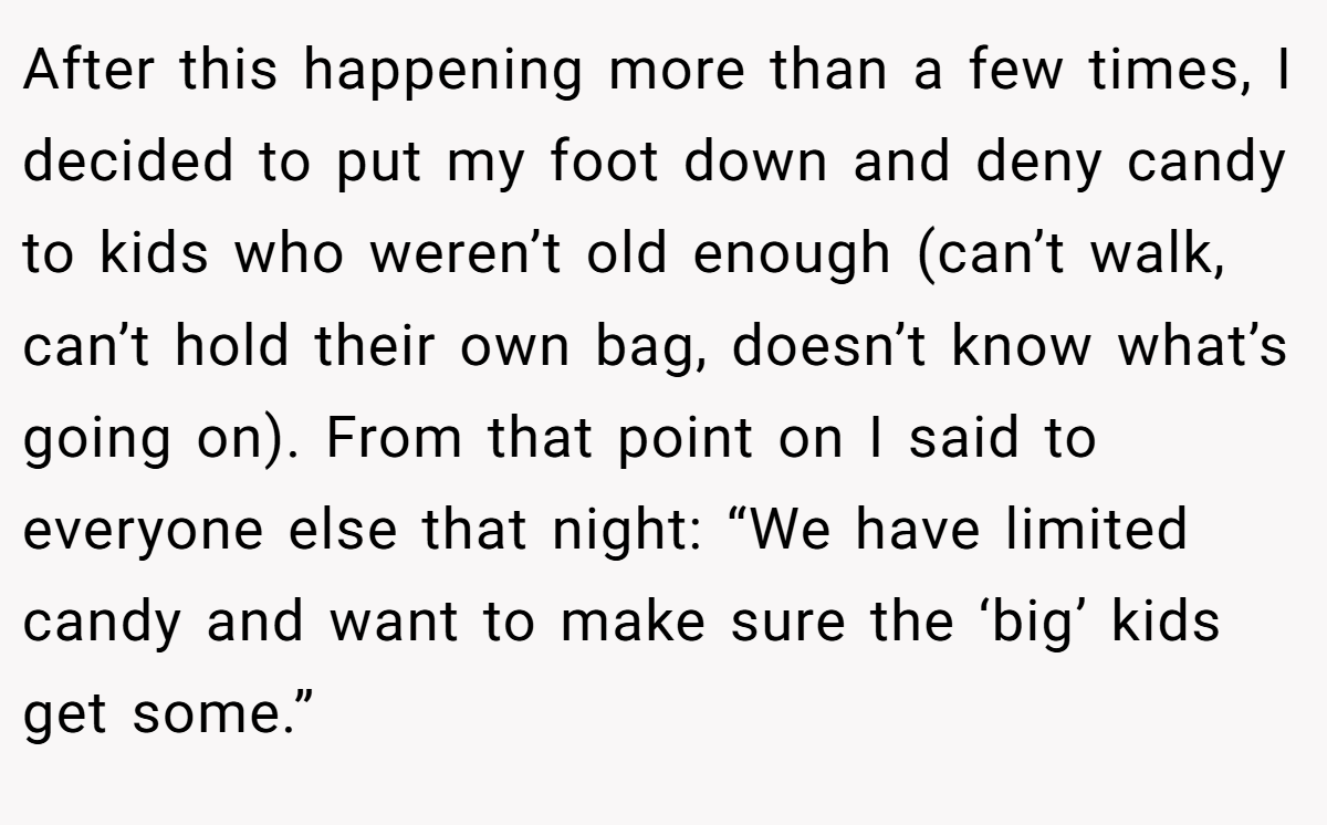 After this happening more than a few times, I decided to put my foot down and deny candy to kids who weren’t old enough (can’t walk, can’t hold their own bag, doesn’t know what’s going on). From that point on I said to everyone else that night: “We have limited candy and want to make sure the ‘big’ kids get some.”