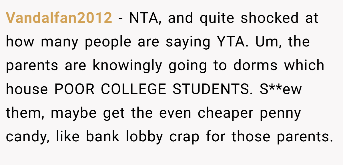 Vandalfan2012 − NTA, and quite shocked at how many people are saying YTA. Um, the parents are knowingly going to dorms which house POOR COLLEGE STUDENTS. S**ew them, maybe get the even cheaper penny candy, like bank lobby crap for those parents.
