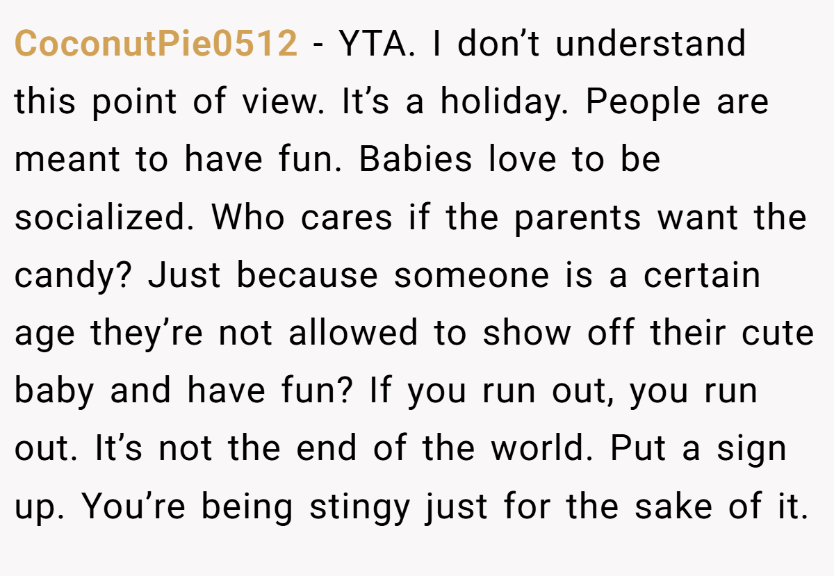 CoconutPie0512 − YTA. I don’t understand this point of view. It’s a holiday. People are meant to have fun. Babies love to be socialized. Who cares if the parents want the candy? Just because someone is a certain age they’re not allowed to show off their cute baby and have fun? If you run out, you run out. It’s not the end of the world. Put a sign up. You’re being stingy just for the sake of it.