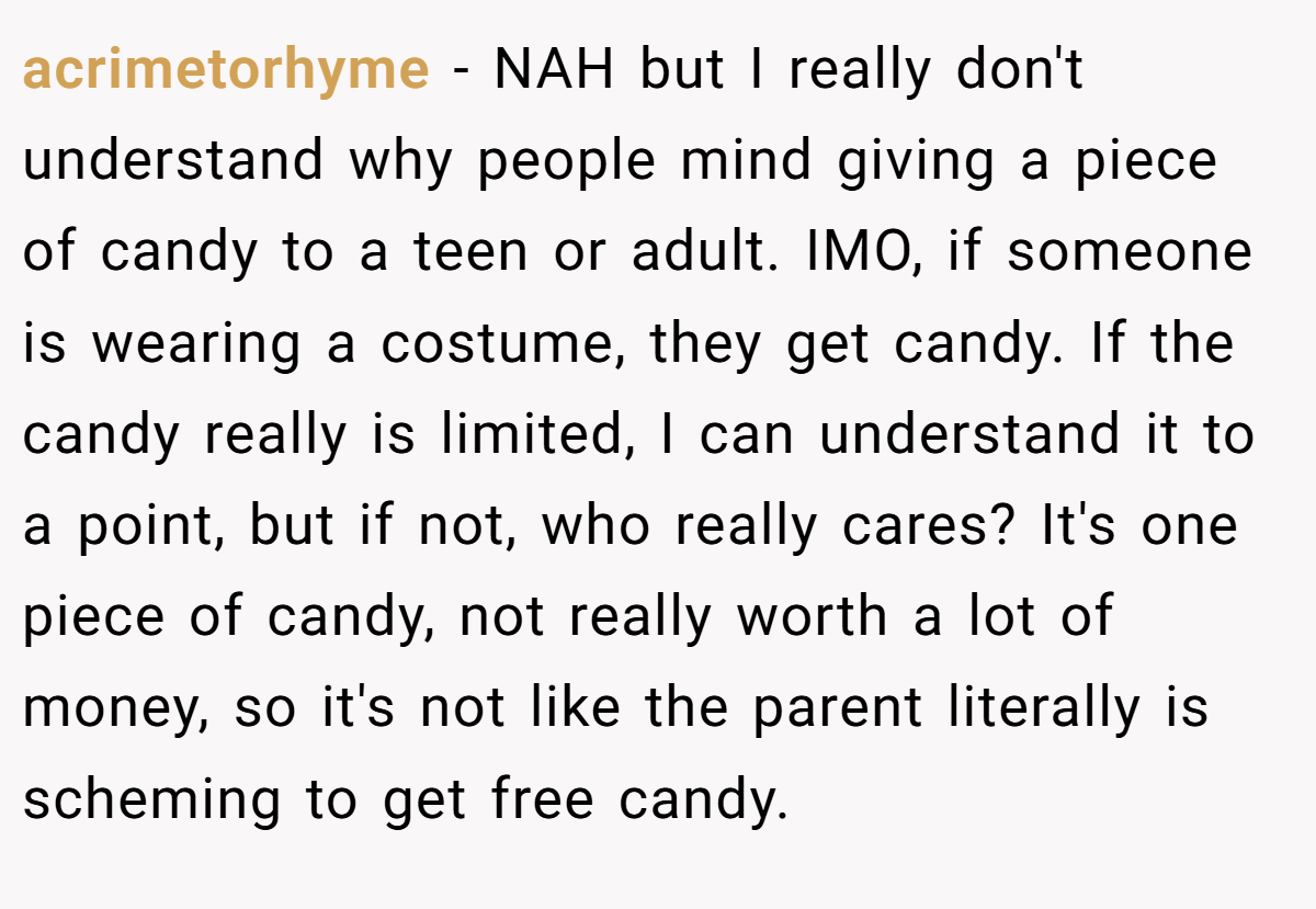 acrimetorhyme − NAH but I really don't understand why people mind giving a piece of candy to a teen or adult. IMO, if someone is wearing a costume, they get candy. If the candy really is limited, I can understand it to a point, but if not, who really cares? It's one piece of candy, not really worth a lot of money, so it's not like the parent literally is scheming to get free candy.
