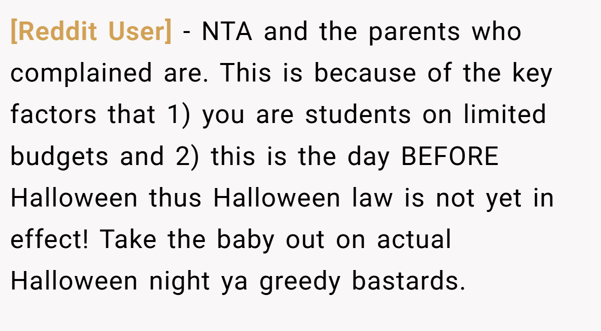 [Reddit User] − NTA and the parents who complained are. This is because of the key factors that 1) you are students on limited budgets and 2) this is the day BEFORE Halloween thus Halloween law is not yet in effect! Take the baby out on actual Halloween night ya greedy bastards.