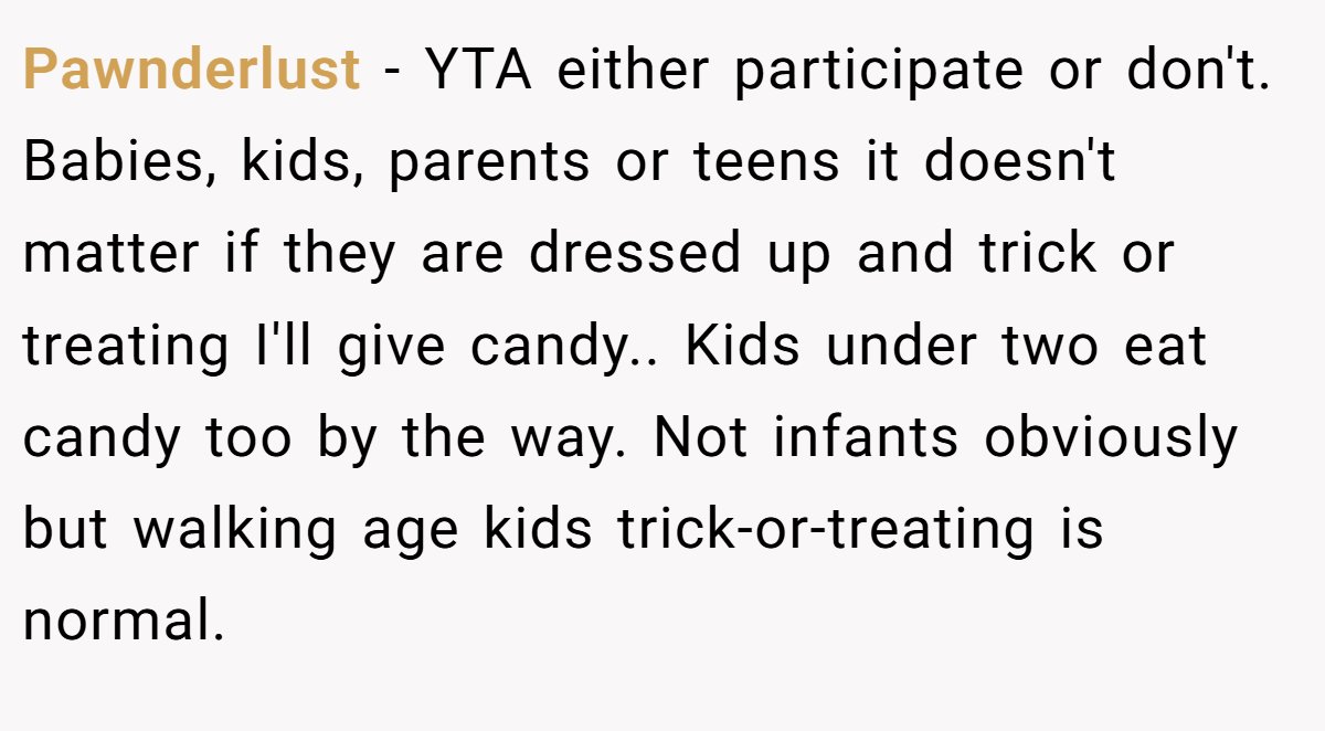 Pawnderlust − YTA either participate or don't. Babies, kids, parents or teens it doesn't matter if they are dressed up and trick or treating I'll give candy.. Kids under two eat candy too by the way. Not infants obviously but walking age kids trick-or-treating is normal.