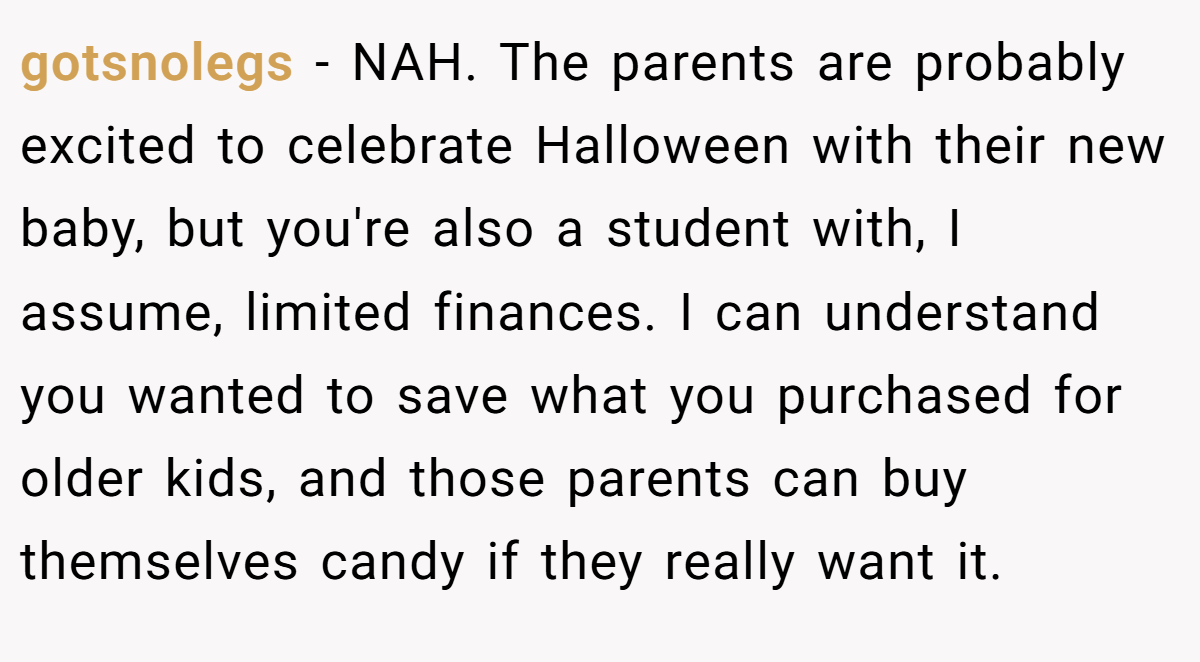 gotsnolegs − NAH. The parents are probably excited to celebrate Halloween with their new baby, but you're also a student with, I assume, limited finances. I can understand you wanted to save what you purchased for older kids, and those parents can buy themselves candy if they really want it.