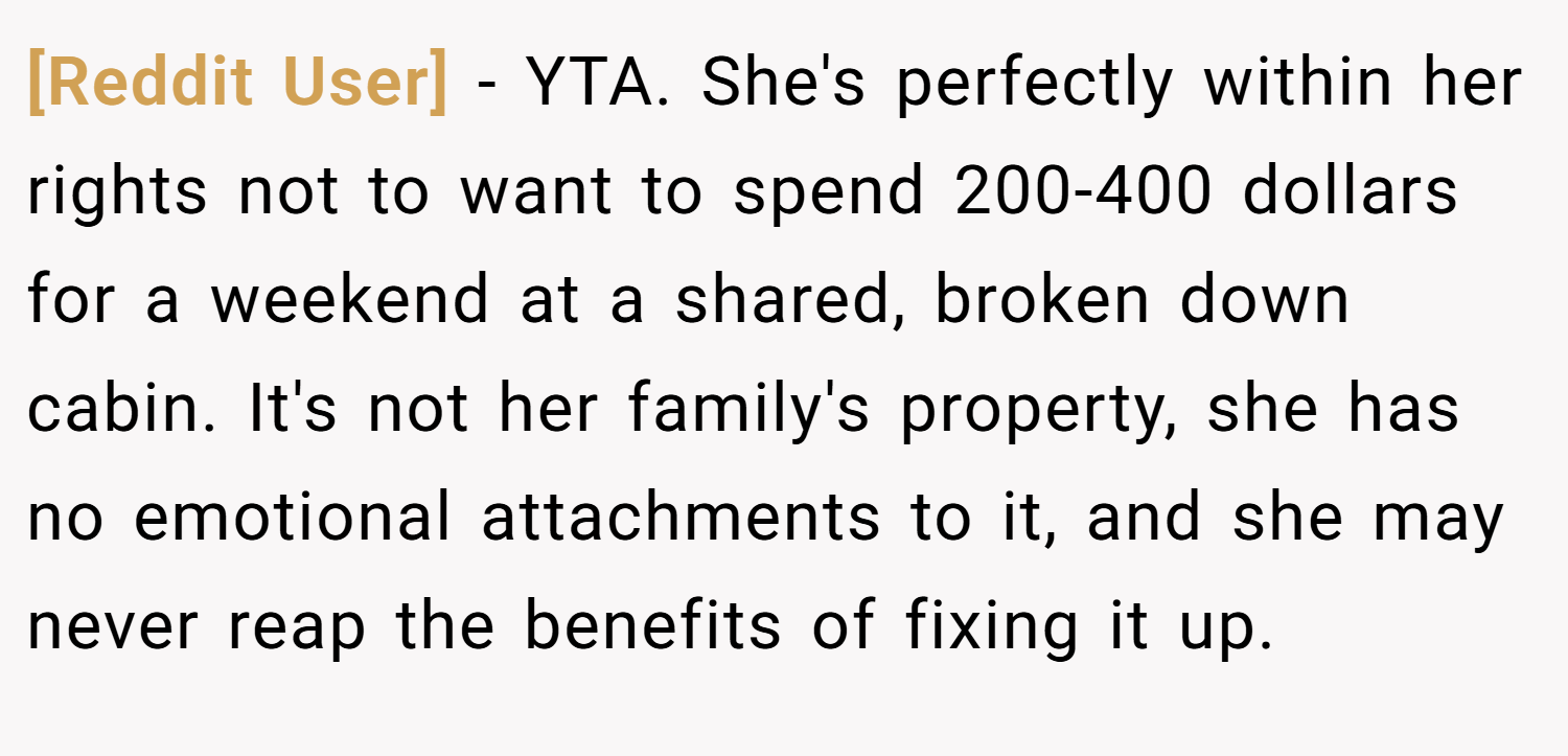 [Reddit User] − YTA. She's perfectly within her rights not to want to spend 200-400 dollars for a weekend at a shared, broken down cabin. It's not her family's property, she has no emotional attachments to it, and she may never reap the benefits of fixing it up.