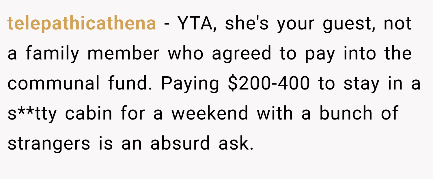 telepathicathena − YTA, she's your guest, not a family member who agreed to pay into the communal fund. Paying $200-400 to stay in a s**tty cabin for a weekend with a bunch of strangers is an absurd ask.