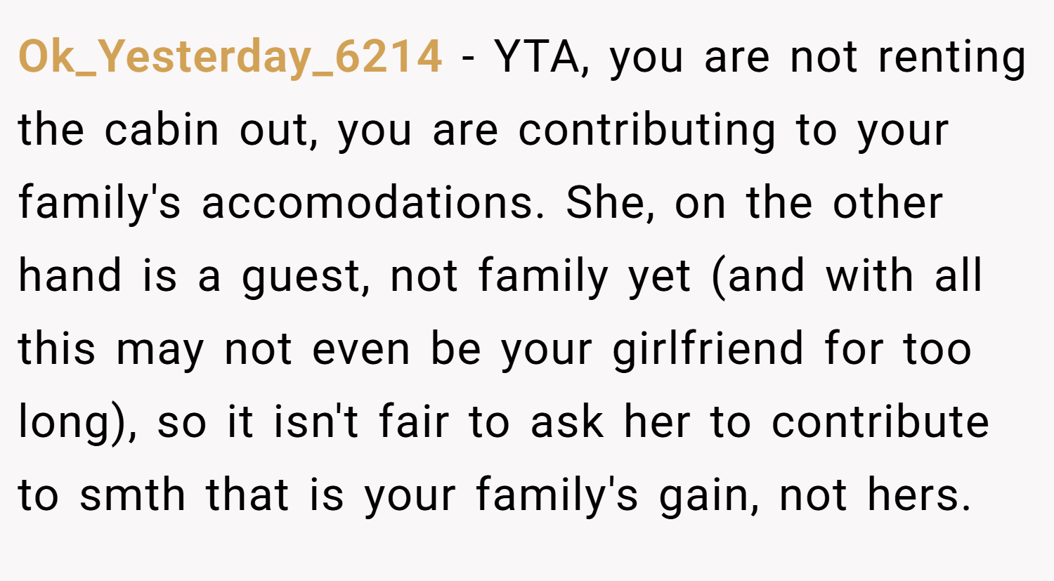 Ok_Yesterday_6214 − YTA, you are not renting the cabin out, you are contributing to your family's accomodations. She, on the other hand is a guest, not family yet (and with all this may not even be your girlfriend for too long), so it isn't fair to ask her to contribute to smth that is your family's gain, not hers.