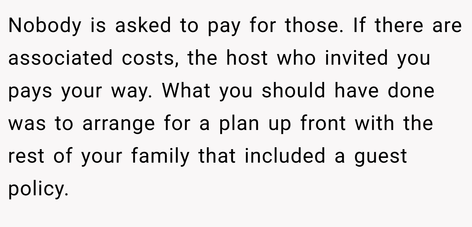 Nobody is asked to pay for those. If there are associated costs, the host who invited you pays your way. What you should have done was to arrange for a plan up front with the rest of your family that included a guest policy.