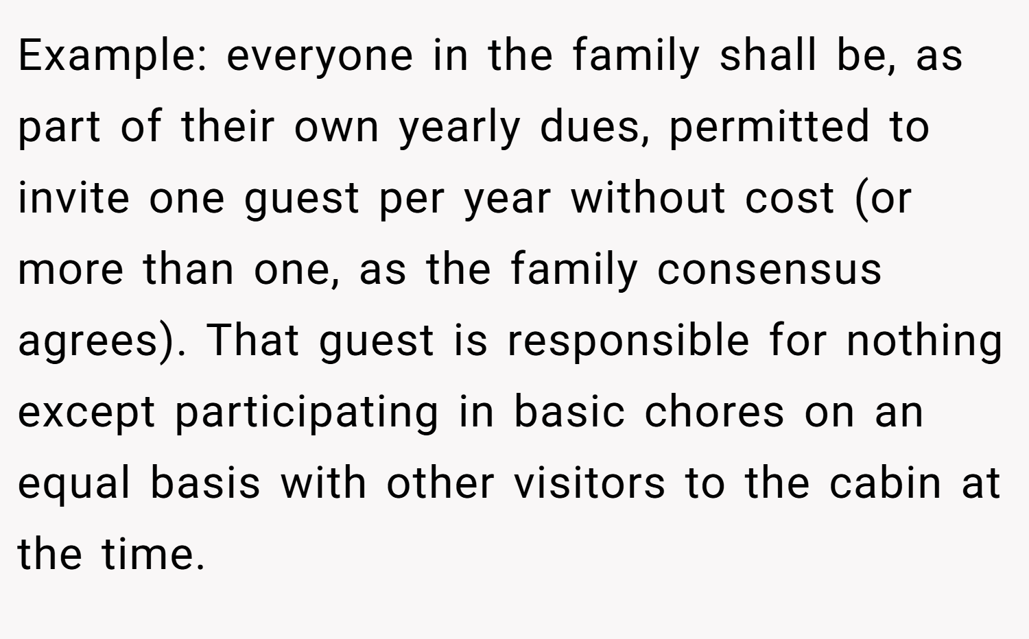Example: everyone in the family shall be, as part of their own yearly dues, permitted to invite one guest per year without cost (or more than one, as the family consensus agrees). That guest is responsible for nothing except participating in basic chores on an equal basis with other visitors to the cabin at the time.