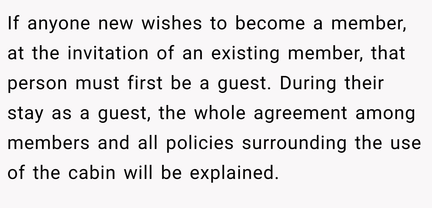 If anyone new wishes to become a member, at the invitation of an existing member, that person must first be a guest. During their stay as a guest, the whole agreement among members and all policies surrounding the use of the cabin will be explained.