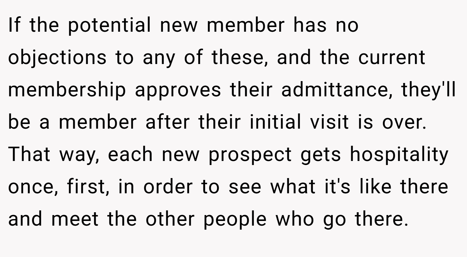 If the potential new member has no objections to any of these, and the current membership approves their admittance, they'll be a member after their initial visit is over. That way, each new prospect gets hospitality once, first, in order to see what it's like there and meet the other people who go there.