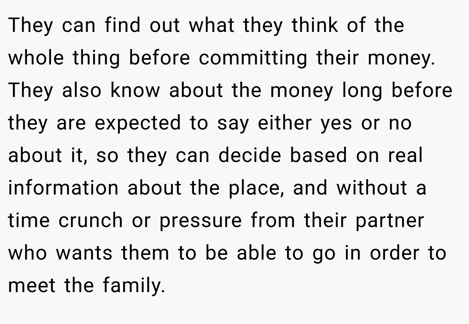 They can find out what they think of the whole thing before committing their money. They also know about the money long before they are expected to say either yes or no about it, so they can decide based on real information about the place, and without a time crunch or pressure from their partner who wants them to be able to go in order to meet the family.