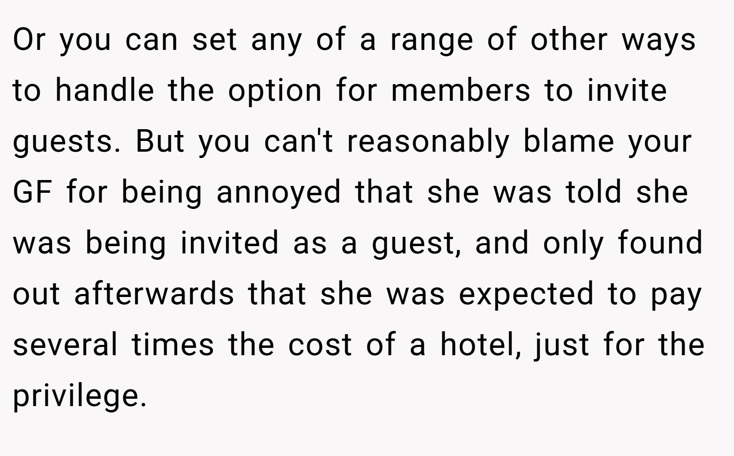 Or you can set any of a range of other ways to handle the option for members to invite guests. But you can't reasonably blame your GF for being annoyed that she was told she was being invited as a guest, and only found out afterwards that she was expected to pay several times the cost of a hotel, just for the privilege.