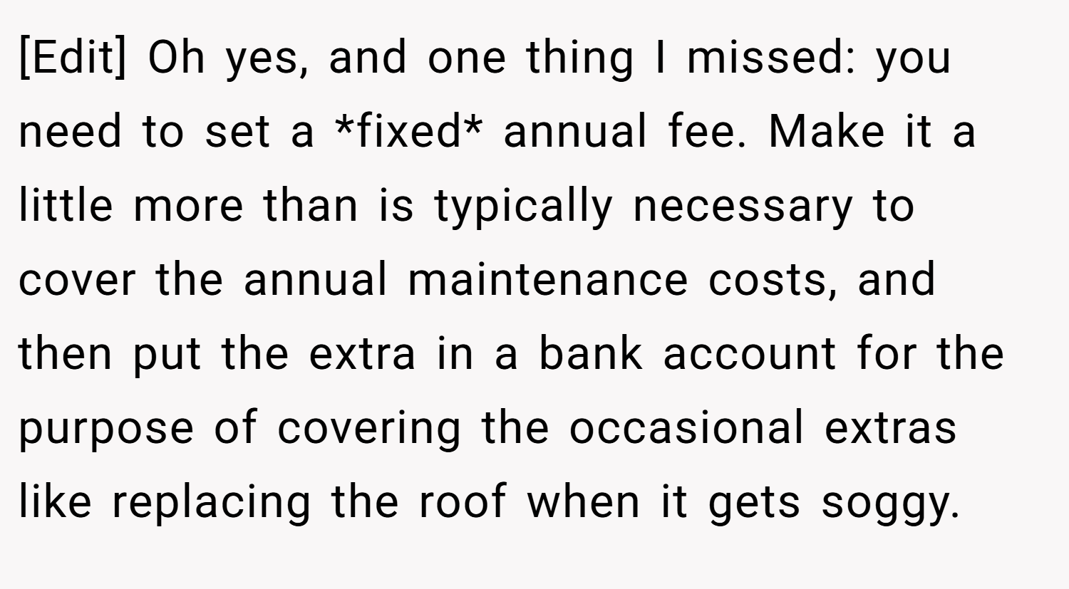 [Edit] Oh yes, and one thing I missed: you need to set a *fixed* annual fee. Make it a little more than is typically necessary to cover the annual maintenance costs, and then put the extra in a bank account for the purpose of covering the occasional extras like replacing the roof when it gets soggy.