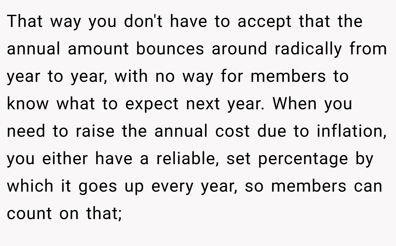 That way you don't have to accept that the annual amount bounces around radically from year to year, with no way for members to know what to expect next year. When you need to raise the annual cost due to inflation, you either have a reliable, set percentage by which it goes up every year, so members can count on that;