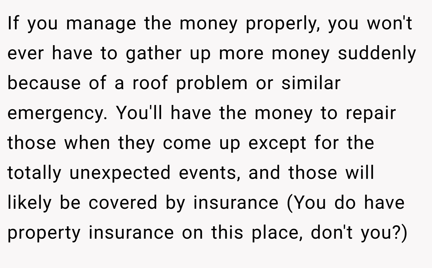 If you manage the money properly, you won't ever have to gather up more money suddenly because of a roof problem or similar emergency. You'll have the money to repair those when they come up except for the totally unexpected events, and those will likely be covered by insurance (You do have property insurance on this place, don't you?)