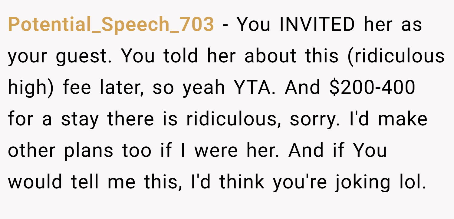 Potential_Speech_703 − You INVITED her as your guest. You told her about this (ridiculous high) fee later, so yeah YTA. And $200-400 for a stay there is ridiculous, sorry. I'd make other plans too if I were her. And if You would tell me this, I'd think you're joking lol.