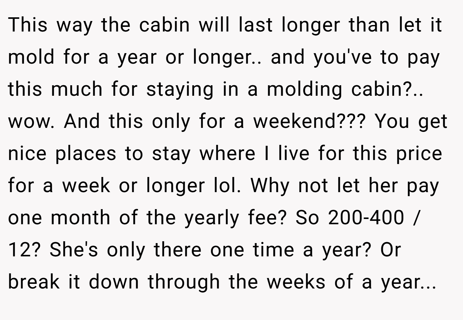 This way the cabin will last longer than let it mold for a year or longer.. and you've to pay this much for staying in a molding cabin?.. wow. And this only for a weekend??? You get nice places to stay where I live for this price for a week or longer lol. Why not let her pay one month of the yearly fee? So 200-400 / 12? She's only there one time a year? Or break it down through the weeks of a year...