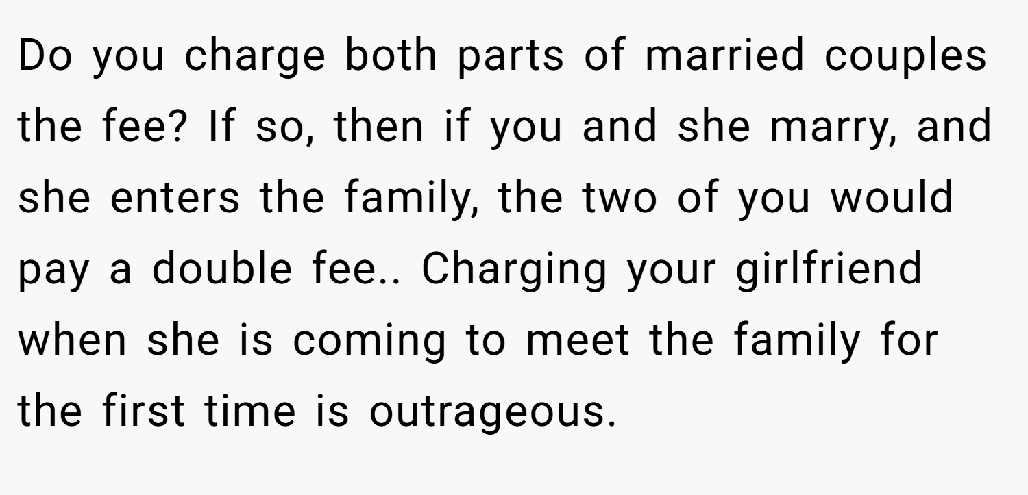 Do you charge both parts of married couples the fee? If so, then if you and she marry, and she enters the family, the two of you would pay a double fee.. Charging your girlfriend when she is coming to meet the family for the first time is outrageous.