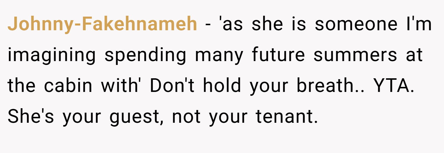 Johnny-Fakehnameh − 'as she is someone I'm imagining spending many future summers at the cabin with' Don't hold your breath.. YTA. She's your guest, not your tenant.