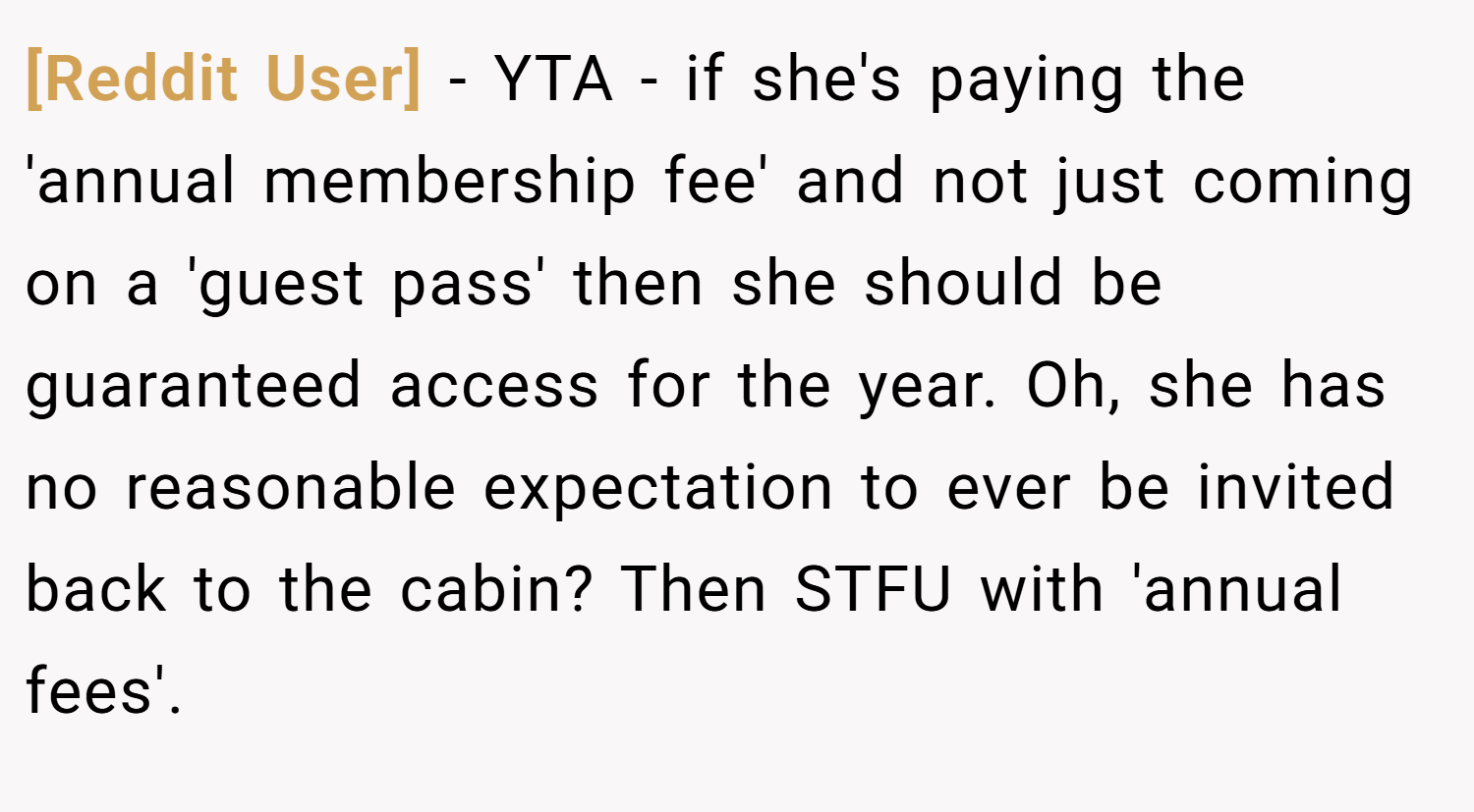 [Reddit User] − YTA - if she's paying the 'annual membership fee' and not just coming on a 'guest pass' then she should be guaranteed access for the year. Oh, she has no reasonable expectation to ever be invited back to the cabin? Then STFU with 'annual fees'.